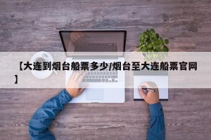 【大连到烟台船票多少/烟台至大连船票官网】